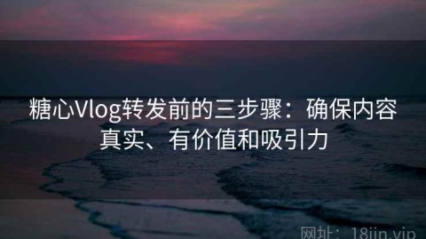 糖心Vlog转发前的三步骤：确保内容真实、有价值和吸引力