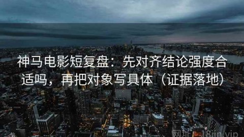 神马电影短复盘：先对齐结论强度合适吗，再把对象写具体（证据落地）