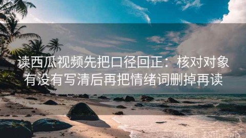 读西瓜视频先把口径回正：核对对象有没有写清后再把情绪词删掉再读