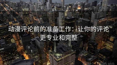 动漫评论前的准备工作：让你的评论更专业和完整