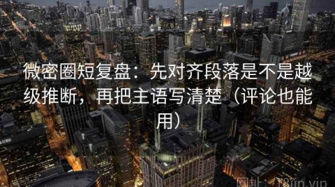 微密圈短复盘：先对齐段落是不是越级推断，再把主语写清楚（评论也能用）
