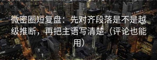微密圈短复盘：先对齐段落是不是越级推断，再把主语写清楚（评论也能用）