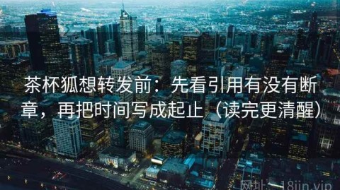 茶杯狐想转发前：先看引用有没有断章，再把时间写成起止（读完更清醒）