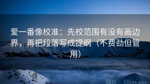 爱一番像校准：先校范围有没有画边界，再把段落写成提纲（不费劲但管用）