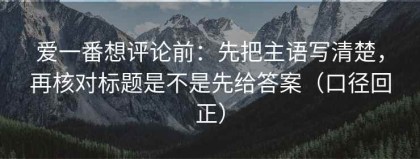 爱一番想评论前：先把主语写清楚，再核对标题是不是先给答案（口径回正）