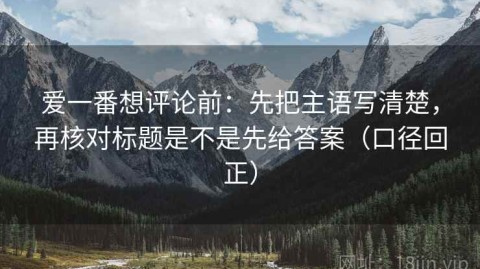 爱一番想评论前：先把主语写清楚，再核对标题是不是先给答案（口径回正）