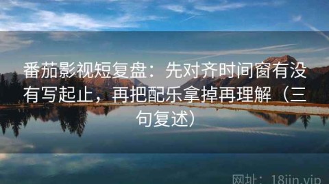 番茄影视短复盘：先对齐时间窗有没有写起止，再把配乐拿掉再理解（三句复述）