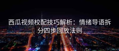 西瓜视频校配技巧解析：情绪导语拆分四步回放法则