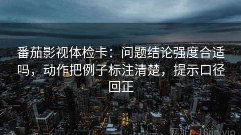 番茄影视体检卡：问题结论强度合适吗，动作把例子标注清楚，提示口径回正