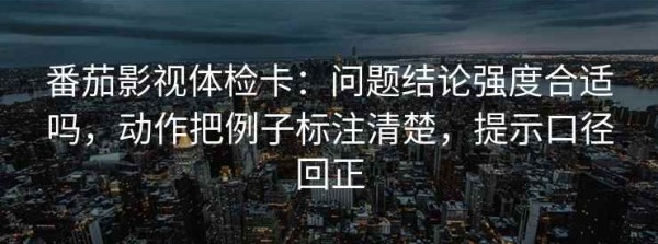 番茄影视体检卡：问题结论强度合适吗，动作把例子标注清楚，提示口径回正