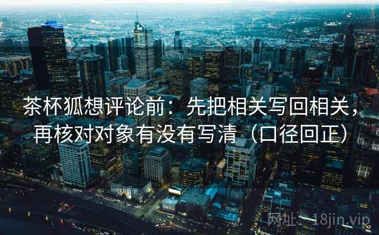 茶杯狐想评论前：先把相关写回相关，再核对对象有没有写清（口径回正）