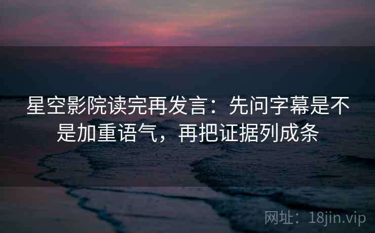 星空影院读完再发言：先问字幕是不是加重语气，再把证据列成条