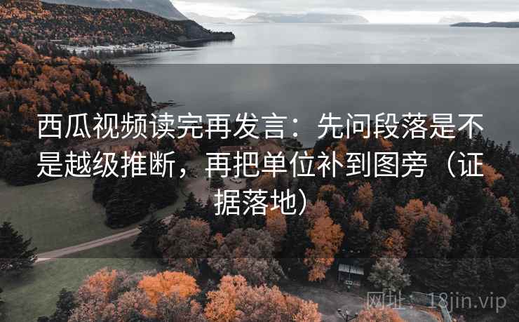 西瓜视频读完再发言：先问段落是不是越级推断，再把单位补到图旁（证据落地）