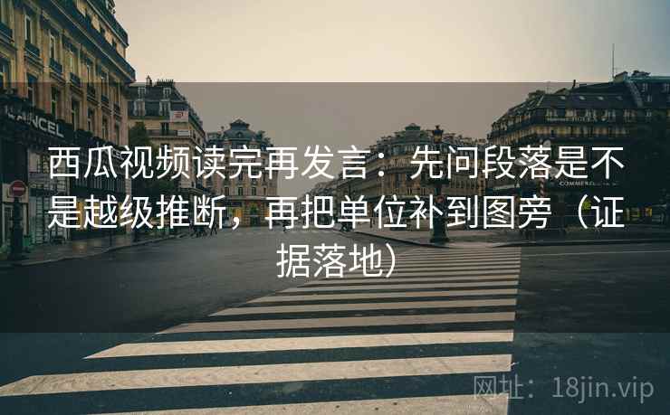 西瓜视频读完再发言：先问段落是不是越级推断，再把单位补到图旁（证据落地）