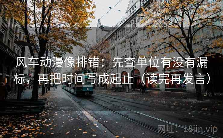 风车动漫像排错：先查单位有没有漏标，再把时间写成起止（读完再发言）