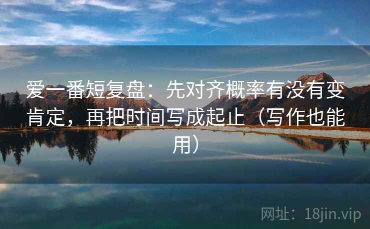 爱一番短复盘：先对齐概率有没有变肯定，再把时间写成起止（写作也能用）