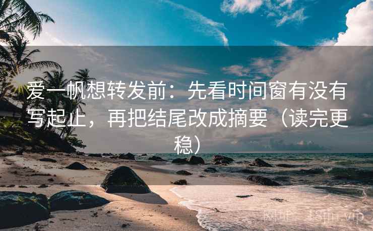 爱一帆想转发前：先看时间窗有没有写起止，再把结尾改成摘要（读完更稳）