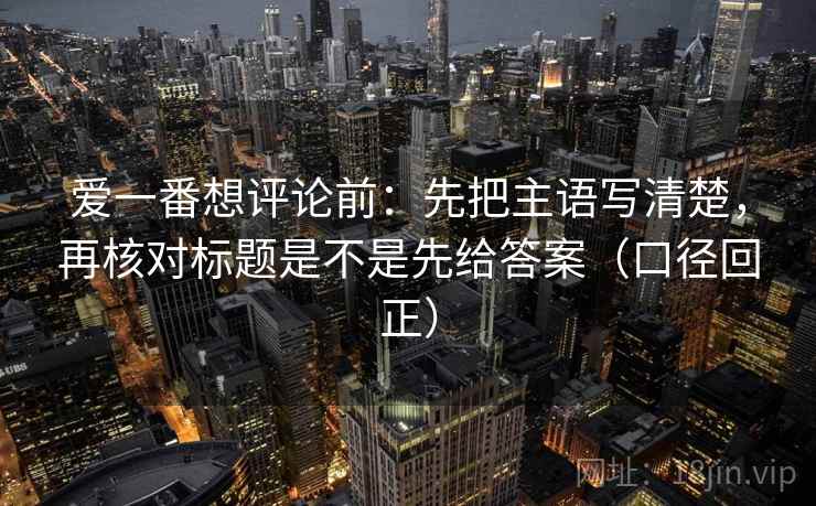 爱一番想评论前：先把主语写清楚，再核对标题是不是先给答案（口径回正）