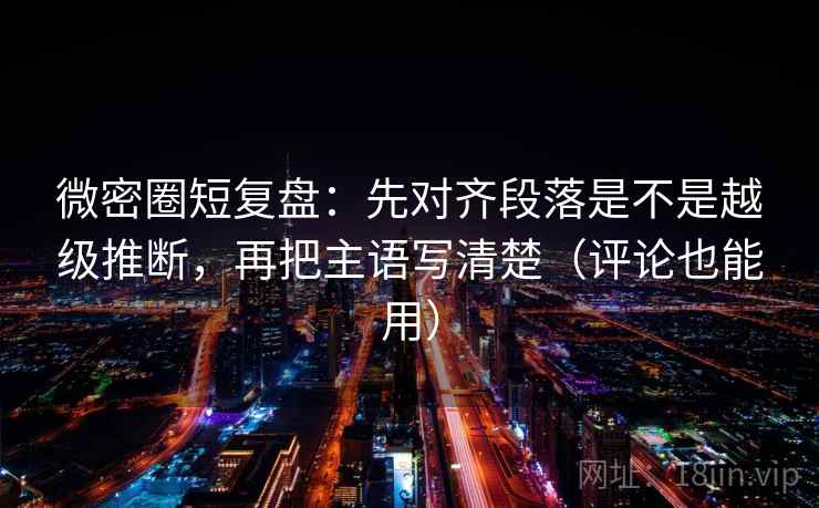 微密圈短复盘：先对齐段落是不是越级推断，再把主语写清楚（评论也能用）
