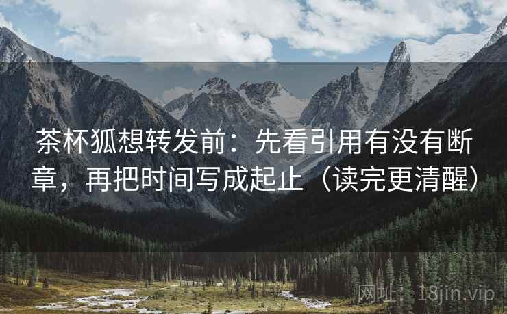 茶杯狐想转发前：先看引用有没有断章，再把时间写成起止（读完更清醒）
