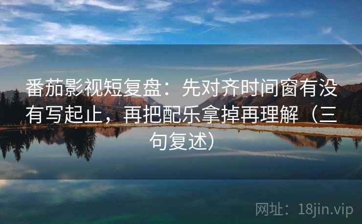 番茄影视短复盘：先对齐时间窗有没有写起止，再把配乐拿掉再理解（三句复述）