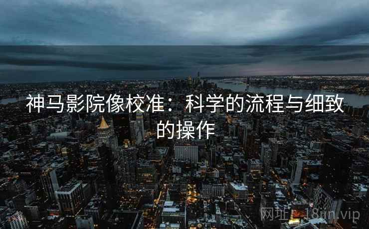 神马影院像校准:科学的流程与细致的操作 神马影院像校准:科学的流程与细致的操作