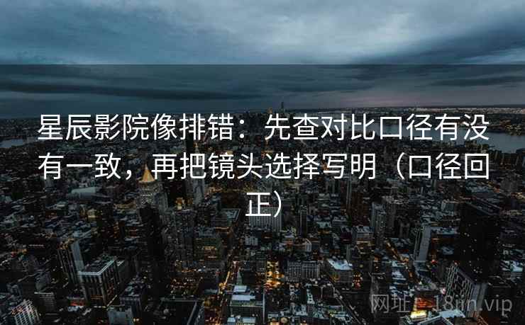 星辰影院像排错:先查对比口径有没有一致,再把镜头选择写明(口径回正) 星辰影院像排错:先查对比口径有没有一致,再把镜头选择写明(口径回正)