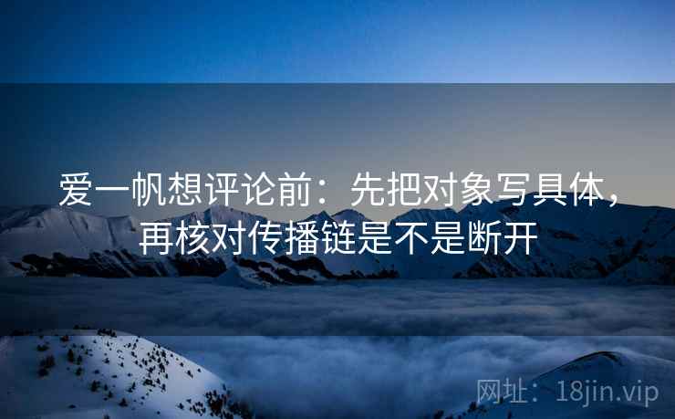 爱一帆想评论前:先把对象写具体,再核对传播链是不是断开 爱一帆想评论前:先把对象写具体,再核对传播链是不是断开