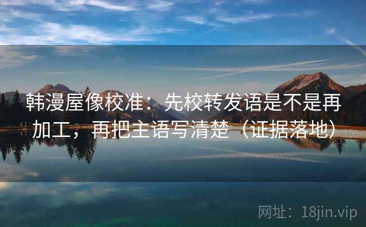 韩漫屋像校准:先校转发语是不是再加工,再把主语写清楚(证据落地) 韩漫屋像校准:先校转发语是不是再加工,再把主语写清楚(证据落地)