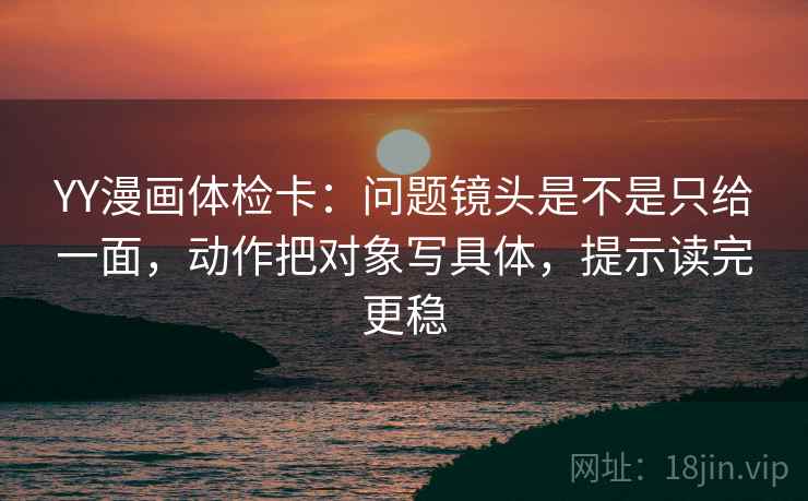 YY漫画体检卡:问题镜头是不是只给一面,动作把对象写具体,提示读完更稳 YY漫画体检卡:问题镜头是不是只给一面,动作把对象写具体,提示读完更稳