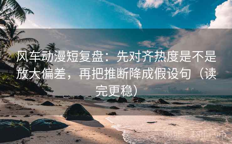 风车动漫短复盘:先对齐热度是不是放大偏差,再把推断降成假设句(读完更稳) 风车动漫短复盘:先对齐热度是不是放大偏差,再把推断降成假设句(读完更稳)