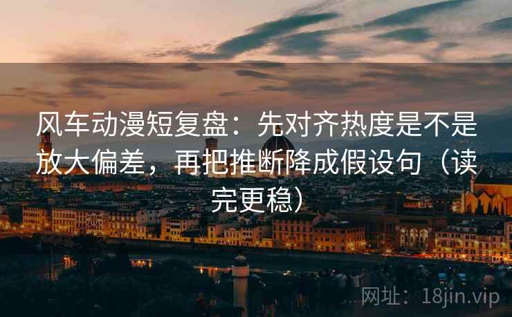 风车动漫短复盘:先对齐热度是不是放大偏差,再把推断降成假设句(读完更稳) 风车动漫短复盘:先对齐热度是不是放大偏差,再把推断降成假设句(读完更稳)