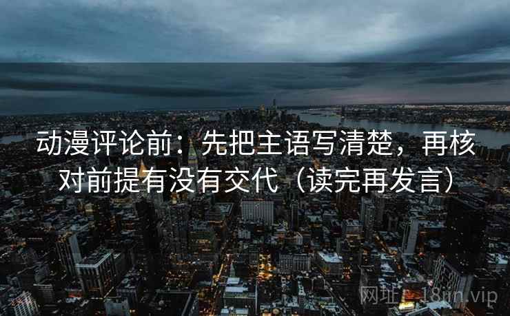 动漫评论前：先把主语写清楚，再核对前提有没有交代（读完再发言）