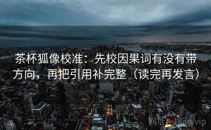 茶杯狐像校准：先校因果词有没有带方向，再把引用补完整（读完再发言）