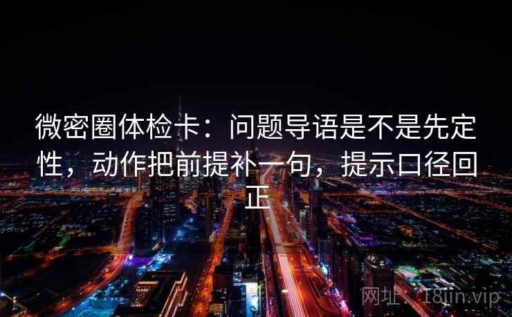 微密圈体检卡:问题导语是不是先定性,动作把前提补一句,提示口径回正 微密圈体检卡:问题导语是不是先定性,动作把前提补一句,提示口径回正