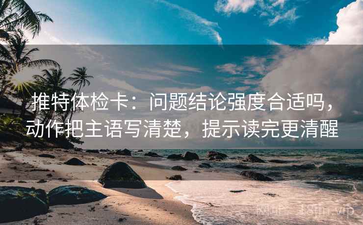 推特体检卡:问题结论强度合适吗,动作把主语写清楚,提示读完更清醒 推特体检卡:问题结论强度合适吗,动作把主语写清楚,提示读完更清醒