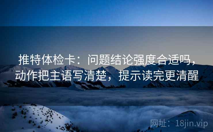 推特体检卡:问题结论强度合适吗,动作把主语写清楚,提示读完更清醒 推特体检卡:问题结论强度合适吗,动作把主语写清楚,提示读完更清醒