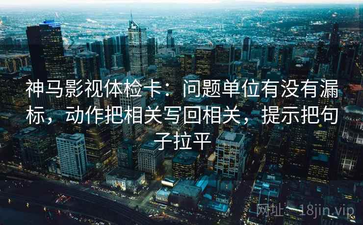 神马影视体检卡:问题单位有没有漏标,动作把相关写回相关,提示把句子拉平 神马影视体检卡:问题单位有没有漏标,动作把相关写回相关,提示把句子拉平