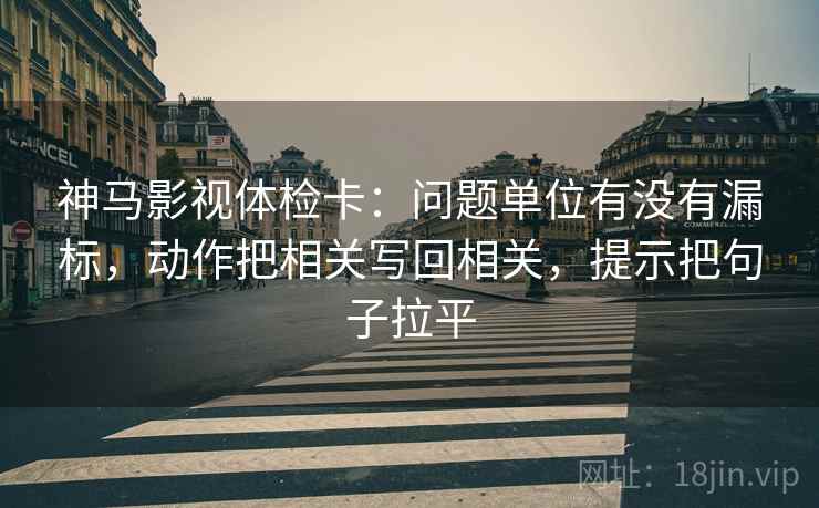 神马影视体检卡:问题单位有没有漏标,动作把相关写回相关,提示把句子拉平 神马影视体检卡:问题单位有没有漏标,动作把相关写回相关,提示把句子拉平